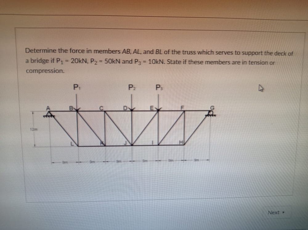 Determine the force in members AB, AL, and BL of the truss which serves to support the deck of
a bridge if P = 20kN, P, = 50kN and P, = 10kN. State if these members are in tension or
compression.
P.
P.
12m
Next
