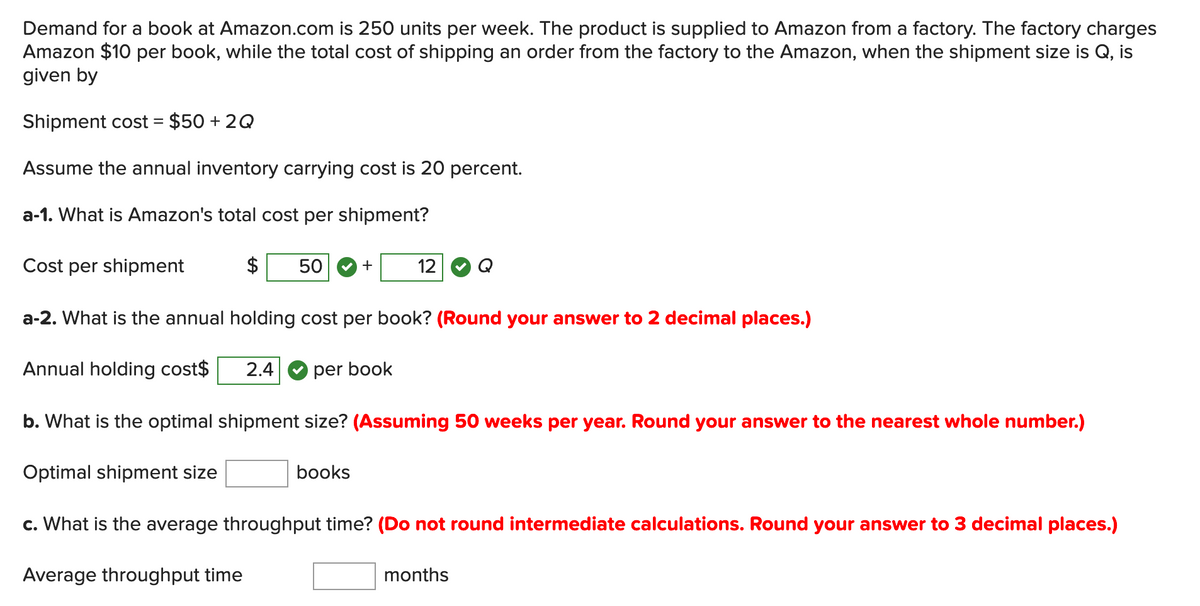 Demand for a book at Amazon.com is 250 units per week. The product is supplied to Amazon from a factory. The factory charges
Amazon $10 per book, while the total cost of shipping an order from the factory to the Amazon, when the shipment size is Q, is
given by
Shipment cost = $50 + 2Q
Assume the annual inventory carrying cost is 20 percent.
a-1. What is Amazon's total cost per shipment?
Cost per shipment
50
+
12
a-2. What is the annual holding cost per book? (Round your answer to 2 decimal places.)
Annual holding cost$
2.4
per book
b. What is the optimal shipment size? (Assuming 50 weeks per year. Round your answer to the nearest whole number.)
Optimal shipment size
books
c. What is the average throughput time? (Do not round intermediate calculations. Round your answer to 3 decimal places.)
Average throughput time
months
