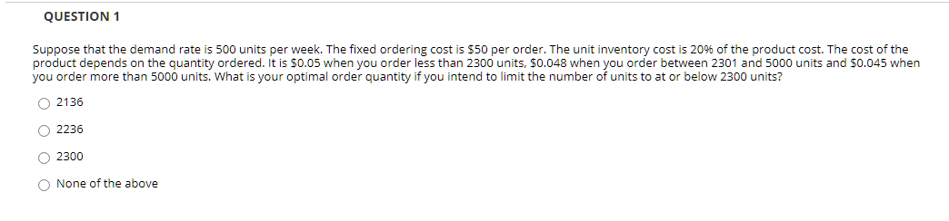 QUESTION 1
Suppose that the demand rate is 500 units per week. The fixed ordering cost is $50 per order. The unit inventory cost is 20% of the product cost. The cost of the
product depends on the quantity ordered. It is $0.05 when you order less than 2300 units, $0.048 when you order between 2301 and 5000 units and $0.045 when
you order more than 5000 units. What is your optimal order quantity if you intend to limit the number of units to at or below 2300 units?
O 2136
O 2236
O 2300
O None of the above

