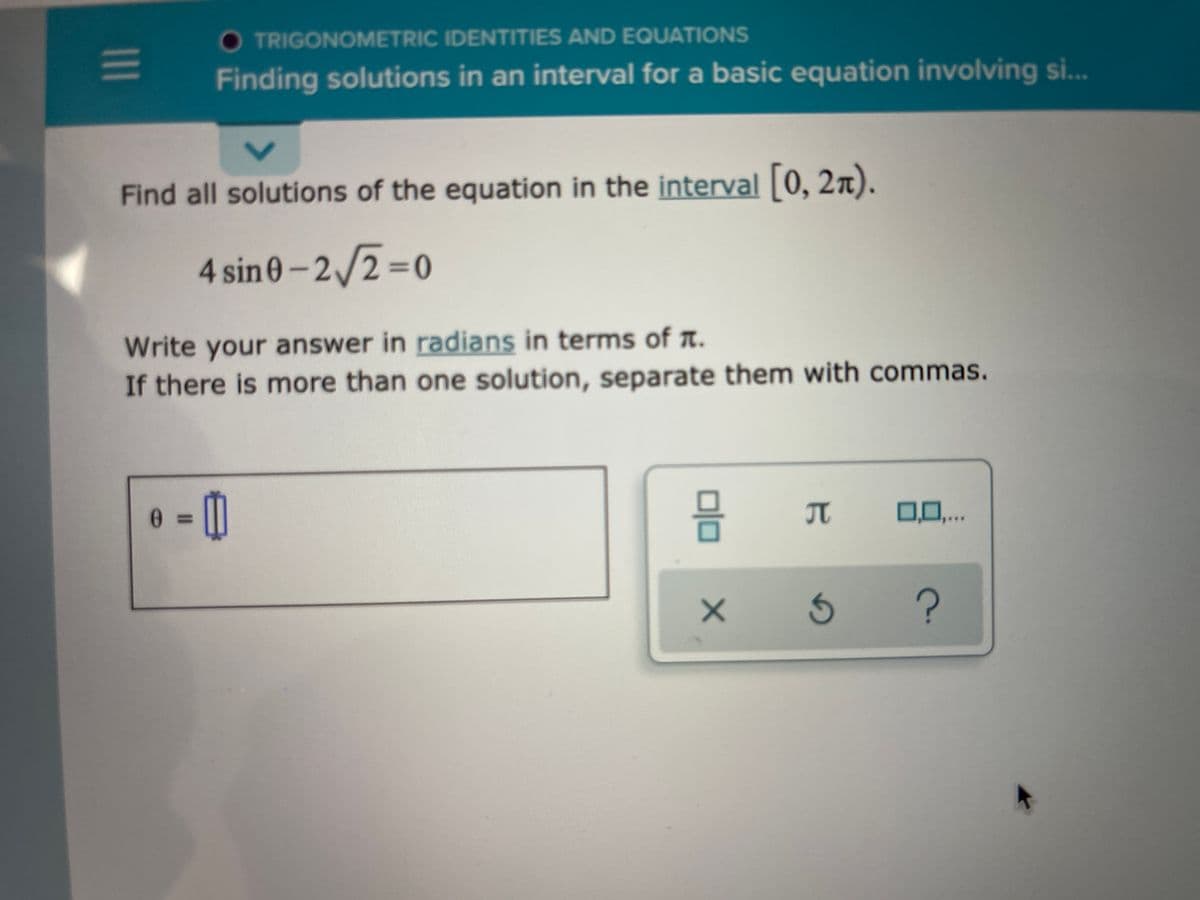 O TRIGONOMETRIC IDENTITIES AND EQUATIONS
Finding solutions in an interval for a basic equation involving s...
Find all solutions of the equation in the interval 0, 2x).
4 sin0-2/2%=0
Write your answer in radians in terms of a.
If there is more than one solution, separate them with commas.
0 %3D
0,0,..
TC
olo
II
