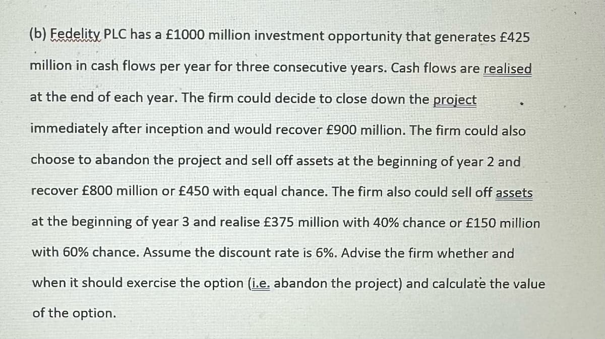 (b) Fedelity PLC has a £1000 million investment opportunity that generates £425
million in cash flows per year for three consecutive years. Cash flows are realised
at the end of each year. The firm could decide to close down the project
immediately after inception and would recover £900 million. The firm could also
choose to abandon the project and sell off assets at the beginning of year 2 and
recover £800 million or £450 with equal chance. The firm also could sell off assets
at the beginning of year 3 and realise £375 million with 40% chance or £150 million
with 60% chance. Assume the discount rate is 6%. Advise the firm whether and
when it should exercise the option (i.e. abandon the project) and calculate the value
of the option.