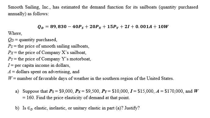 Smooth Sailing, Inc., has estimated the demand function for its sailboats (quantity purchased
annually) as follows:
Qp = 89, 830 – 40PS + 20PX + 15P, + 21 + 0.001A + 10W
%3D
Where,
QD = quantity purchased,
Ps= the price of smooth sailing sailboats,
Px= the price of Company X's sailboat,
Pr = the price of Company Y's motorboat,
I= per capita income in dollars,
A = dollars spent on advertising, and
W = number of favorable days of weather in the southern region of the United States.
a) Suppose that Ps = $9,000, Px= $9,500, Py = $10,000, I= $15,000, A = $170,000, and W
= 160. Find the price elasticity of demand at that point.
%3D
b) Is Ep elastic, inelastic, or unitary elastic in part (a)? Justify?
