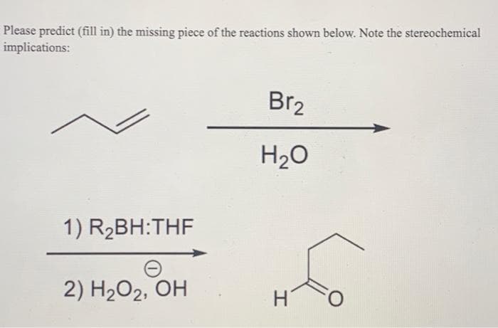 Please predict (fill in) the missing piece of the reactions shown below. Note the stereochemical
implications:
1) R₂BH:THF
2) H₂O₂, OH
Br₂
H₂O
H
O