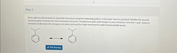 Step 1
First, add curved arrow(s) to show the resonance using the following pattern: a lone pair next to a pi bond. Modify the second
structure given to draw the new resonance structure. Include lone pairs and charges in your structure. Use the+and-tools to
increase or decrease the charge on an atom, and use the single bond tool to add/remove double bonds.
Edit Drawing