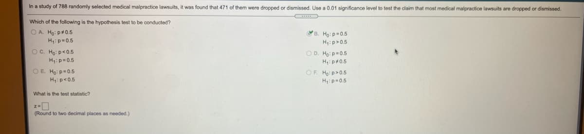 In a study of 788 randomly selected medical malpractice lawsuits, it was found that 471 of them were dropped or dismissed. Use a 0.01 significance level to test the claim that most medical malpractice lawsuits are dropped or dismissed.
Which of the following is the hypothesis test to be conducted?
O A. Ho: p+0.5
B. Họ: p=0.5
H:p>0.5
H:p=0.5
OC. Họ: p<0.5
H,:p=0.5
O D. Ho: p=0.5
H,: p+0.5
OE Ho: p=0.5
OF Ho: p>0.5
H:p<0.5
H:p=0.5
What is the test statistic?
z-0
(Round to two decimal places as needed.)
