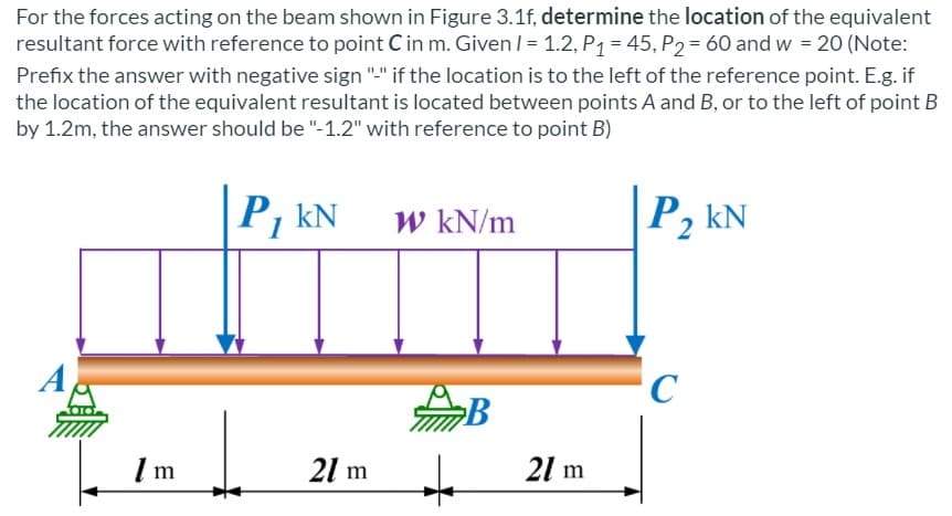 For the forces acting on the beam shown in Figure 3.1f, determine the location of the equivalent
resultant force with reference to point C in m. Given /= 1.2, P1 = 45, P2= 60 and w = 20 (Note:
Prefix the answer with negative sign "-" if the location is to the left of the reference point. E.g. if
the location of the equivalent resultant is located between points A and B, or to the left of point B
by 1.2m, the answer should be "-1.2" with reference to point B)
P, kN
W kN/m
P, kN
'C
21 m
21 m
