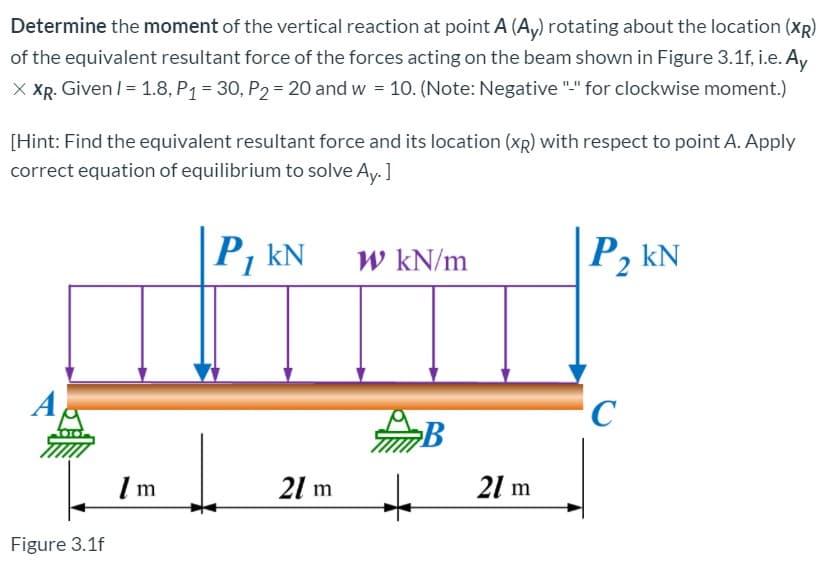 Determine the moment of the vertical reaction at point A (A,) rotating about the location (XR)
of the equivalent resultant force of the forces acting on the beam shown in Figure 3.1f, i.e. A,
X XR. Given /= 1.8, P1 = 30, P2 = 20 and w = 10. (Note: Negative "." for clockwise moment.)
[Hint: Find the equivalent resultant force and its location (xR) with respect to point A. Apply
correct equation of equilibrium to solve Ay. ]
P, kN
W kN/m
P, kN
21 m
21 m
Figure 3.1f
