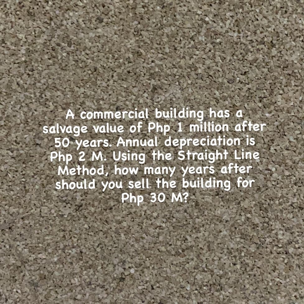 A commercial building has a
salvage value of Php 1 million after
50 years. Annual depreciation is
Php 2 M. Using the Straight Line
Method, how many years after
should you sell. the building for
Php 30 M?
