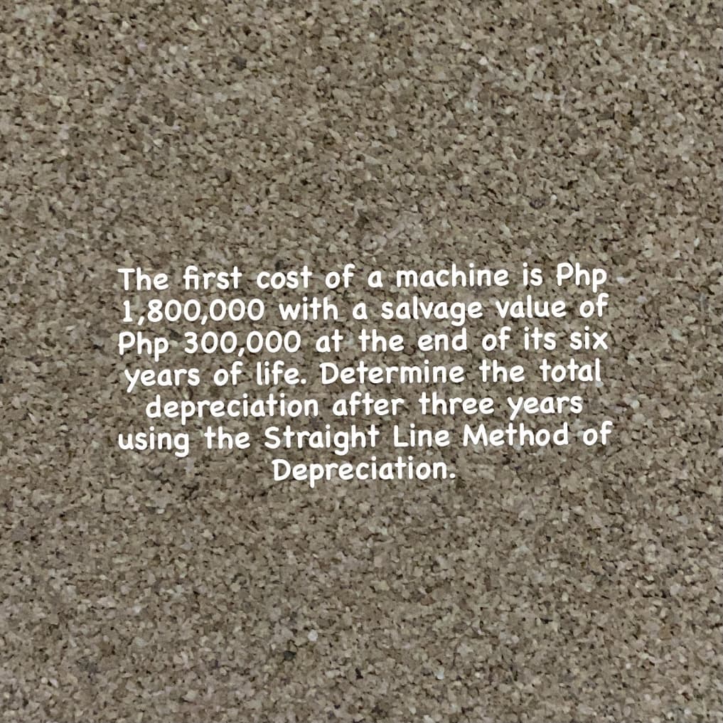 The first cost of a machine is Php
1,800,000 with a salvage value of
Php 300,000 at the end of its six
years of life. Dețermine the total
depreciation after three years
using the Straight Line Method of
Depreciation.
