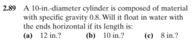 2.89 A 10-in.-diameter cylinder is composed of material
with specific gravity 0.8. Will it float in water with
the ends horizontal if its length is:
(a) 12 in.?
(b) 10 in.?
(c) 8 in.?
