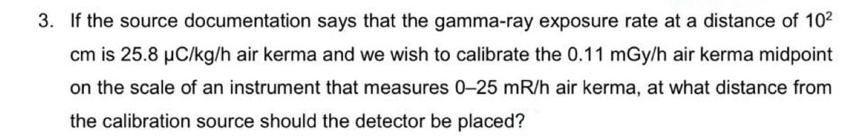 3. If the source documentation says that the gamma-ray exposure rate at a distance of 102
cm is 25.8 µC/kg/h air kerma and we wish to calibrate the 0.11 mGy/h air kerma midpoint
on the scale of an instrument that measures 0-25 mR/h air kerma, at what distance from
the calibration source should the detector be placed?
