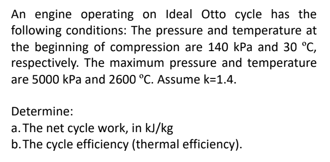 An engine operating on Ideal Otto cycle has the
following conditions: The pressure and temperature at
the beginning of compression are 140 kPa and 30 °C,
respectively. The maximum pressure and temperature
are 5000 kPa and 2600 °C. Assume k=1.4.
Determine:
a. The net cycle work, in kJ/kg
b. The cycle efficiency (thermal efficiency).
