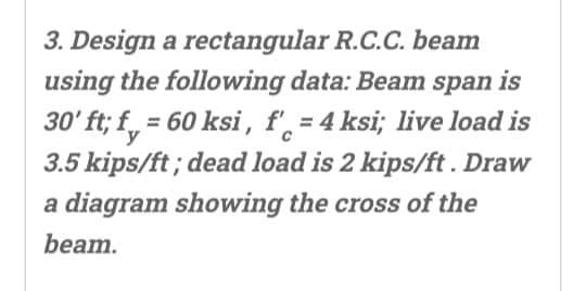 3. Design a rectangular R.C.C. beam
using the following data: Beam span is
30' ft; f = 60 ksi, f', = 4 ksi; live load is
3.5 kips/ft; dead load is 2 kips/ft. Draw
a diagram showing the cross of the
beam.
