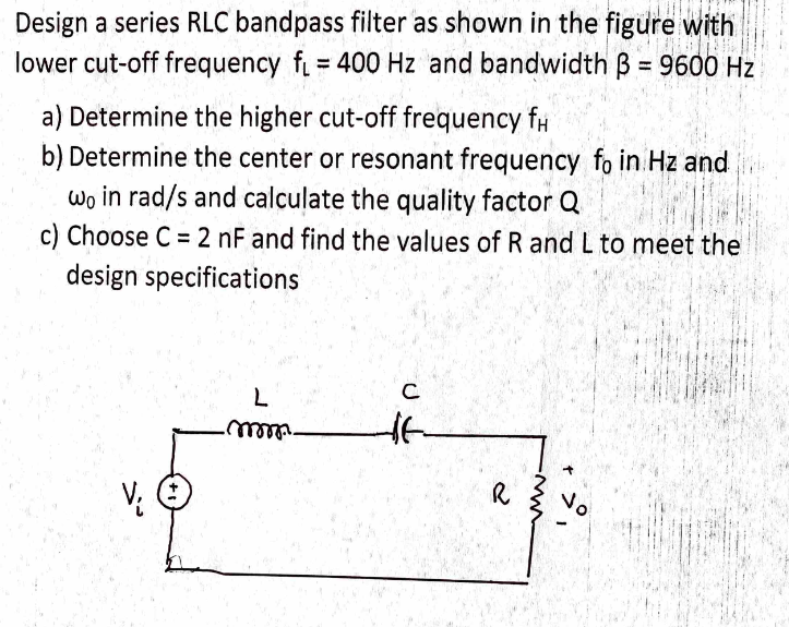 Design a series RLC bandpass filter as shown in the figure with
lower cut-off frequency f = 400 Hz and bandwidth B = 9600 Hz
%3D
a) Determine the higher cut-off frequency f#
b) Determine the center or resonant frequency fo in Hz and
wo in rad/s and calculate the quality factor Q
c) Choose C = 2 nF and find the values of R and L to meet the
design specifications
L
C
V;
