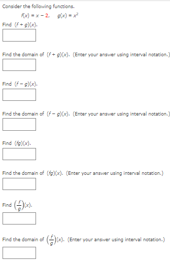 Consider the following functions.
f(x) = x - 2, g(x) = x
Find (f + g)(x).
Find the domain of (f + g)(x). (Enter your answer using interval notation.)
Find (f- g)(x).
Find the domain of (f- g)(x). (Enter your answer using interval notation.)
Find (fg)(x).
Find the domain of (fg)(x). (Enter your answer using interval notation.)
Find
Find the domain of
GJ(x). (Enter your answer using interval notation.)
