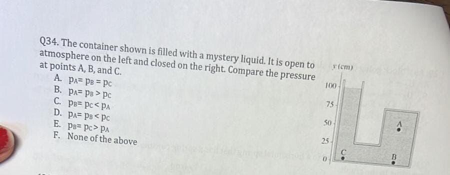 Q34. The container shown is filled with a mystery liquid. It is open to y (cm)
atmosphere on the left and closed on the right. Compare the pressure
at points A, B, and C.
100-
A. PA PB = Pc
B. PA= PB > PC
C. PB PC<PA
D. PA= PB<PC
E. PB- PC> PA
F. None of the above
75
50
25
C
B