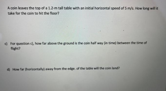A coin leaves the top of a 1.2-m tall table with an initial horizontal speed of 5 m/s. How long will it
take for the coin to hit the floor?
c) For question c), how far above the ground is the coin half way (in time) between the time of
flight?
d) How far (horizontally) away from the edge. of the table will the coin land?