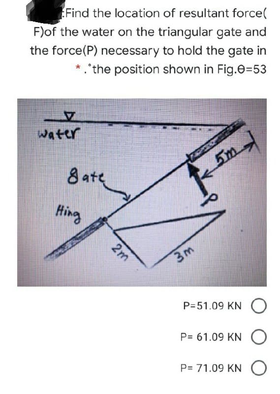 Find the location of resultant force(
F)of the water on the triangular gate and
the force(P) necessary to hold the gate in
*.'the position shown in Fig.e=53
water
8 ate
5m
Hing
3m
P=51.09 KN O
P= 61.09 KN O
P= 71.09 KN O
2m
