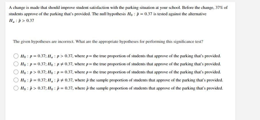 A change is made that should improve student satisfaction with the parking situation at your school. Before the change, 37% of
students approve of the parking that's provided. The null hypothesis Ho : p = 0.37 is tested against the alternative
H.: p > 0.37
The given hypotheses are incorrect. What are the appropriate hypotheses for performing this significance test?
Ho : p = 0.37; Ha :p> 0.37, where p= the true proportion of students that approve of the parking that's provided.
Ho : p = 0.37; Ho : p + 0.37, where p= the true proportion of students that approve of the parking that's provided.
Ho : p > 0.37; Họ : p = 0.37, where p= the true proportion of students that approve of the parking that's provided.
Ho : p = 0.37; H, : p + 0.37, where p the sample proportion of students that approve of the parking that's provided.
Ho : p > 0.37; Họ : p = 0.37, where p the sample proportion of students that approve of the parking that's provided.
