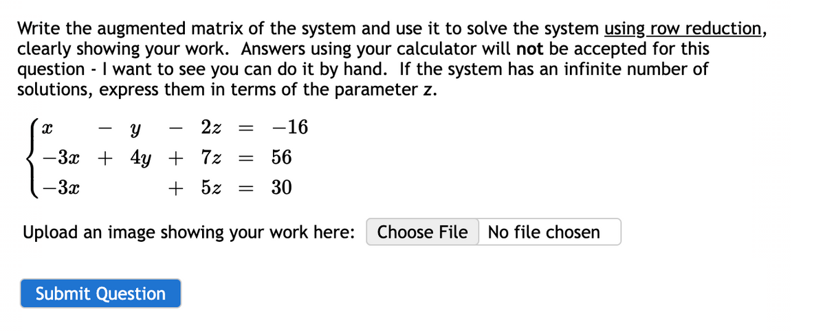 Write the augmented matrix of the system and use it to solve the system using row reduction,
clearly showing your work. Answers using your calculator will not be accepted for this
question - I want to see you can do it by hand. If the system has an infinite number of
solutions, express them in terms of the parameter z.
Y
-3x + 4y
- 3x
x
2z =
Submit Question
+ 7%
+ 5z
=
=
-16
56
30
Upload an image showing your work here: Choose File No file chosen