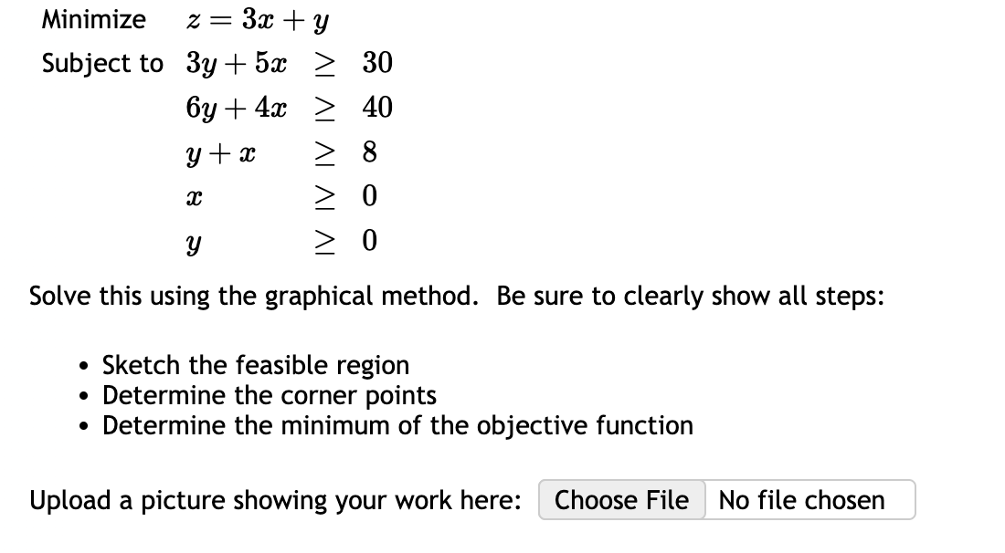 Minimize
Subject to
z = 3x + y
3y + 5x > 30
6y + 4x
40
y + x
8
X
0
Y
> 0
Solve this using the graphical method. Be sure to clearly show all steps:
• Sketch the feasible region
●
Determine the corner points
Determine the minimum of the objective function
●
Upload a picture showing your work here: Choose File No file chosen