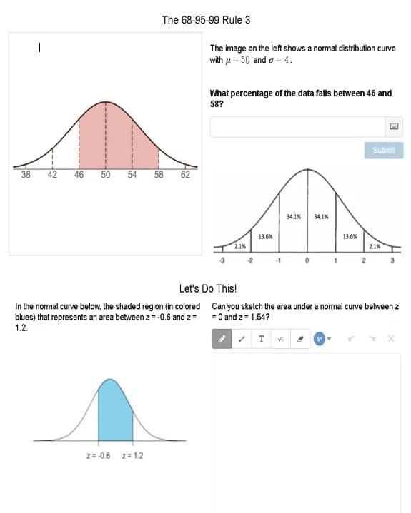 The 68-95-99 Rule 3
|
The image on the left shows a normal distribution curve
with u = 50 and o = 4.
What percentage of the data falls between 46 and
58?
Submit
38
42
46
50
54
58
62
34.1%
34.1%
13.6%
13.6%
2.1%
2.1%
Let's Do This!
In the normal curve below, the shaded region (in colored Can you sketch the area under a normal curve between z
blues) that represents an area between z = -0.6 and z=
1.2.
= 0 and z = 1.54?
2=-0.6
z= 1.2
