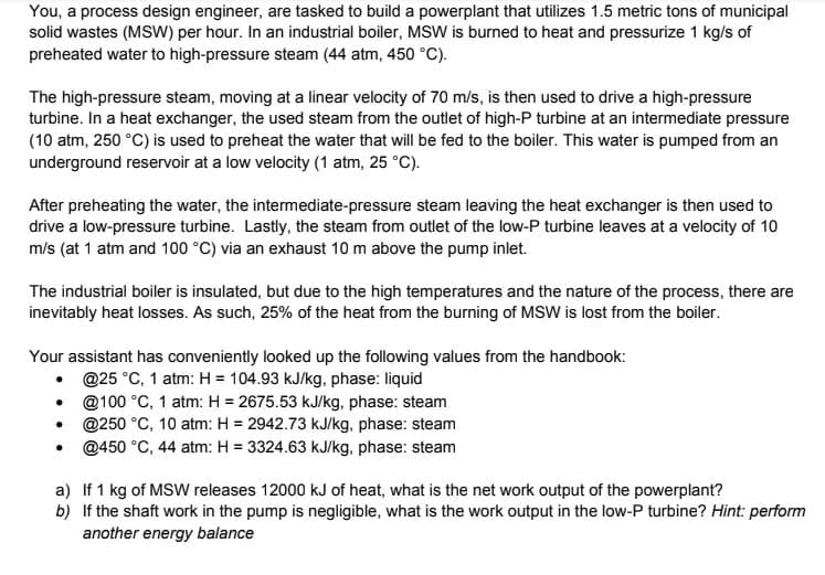 You, a process design engineer, are tasked to build a powerplant that utilizes 1.5 metric tons of municipal
solid wastes (MSW) per hour. In an industrial boiler, MSW is burned to heat and pressurize 1 kg/s of
preheated water to high-pressure steam (44 atm, 450 °C).
The high-pressure steam, moving at a linear velocity of 70 m/s, is then used to drive a high-pressure
turbine. In a heat exchanger, the used steam from the outlet of high-P turbine at an intermediate pressure
(10 atm, 250 °C) is used to preheat the water that will be fed to the boiler. This water is pumped from an
underground reservoir at a low velocity (1 atm, 25 °C).
After preheating the water, the intermediate-pressure steam leaving the heat exchanger is then used to
drive a low-pressure turbine. Lastly, the steam from outlet of the low-P turbine leaves at a velocity of 10
m/s (at 1 atm and 100 °C) via an exhaust 10 m above the pump inlet.
The industrial boiler is insulated, but due to the high temperatures and the nature of the process, there are
inevitably heat losses. As such, 25% of the heat from the burning of MSW is lost from the boiler.
Your assistant has conveniently looked up the following values from the handbook:
• Q25 °C, 1 atm: H = 104.93 kJ/kg, phase: liquid
@100 °C, 1 atm: H = 2675.53 kJ/kg, phase: steam
@250 °C, 10 atm: H = 2942.73 kJ/kg, phase: steam
@450 °C, 44 atm: H = 3324.63 kJ/kg. phase: steam
a) If 1 kg of MSW releases 12000 kJ of heat, what is the net work output of the powerplant?
b) If the shaft work in the pump is negligible, what is the work output in the low-P turbine? Hint: perform
another energy balance

