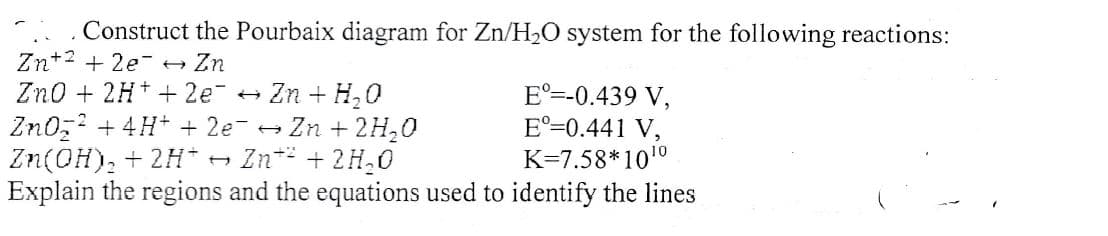 Construct the Pourbaix diagram for Zn/H2O system for the following reactions:
Zn+2 + 2e- - Zn
Zno + 2H+ + 2e-
E°=-0.439 V,
E°=0.441 V,
K=7.58*1010
Explain the regions and the equations used to identify the lines
Zn + H,0
Zn0z + 4H+ + 2e- + Zn + 2H,0
Zn* + 2H,0
Zn(OH), + 2H* →
