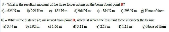 9- What is the resultant moment of the three forces acting on the beam about point B?
a) - 625 N.m b) 299 N.m c) - 856 N.m đ) 966 N.m e) - 584 N.m 1) 293 N.m g) None of them
10 - What is the distance (d) measured from point D, where at which the resultant force intersects the beam?
a) 3.44 m
b) 2.92 m
c) 1.66 m
d) 3.11 m
e) 2.17 m
f) 1.13 m
g) None of them

