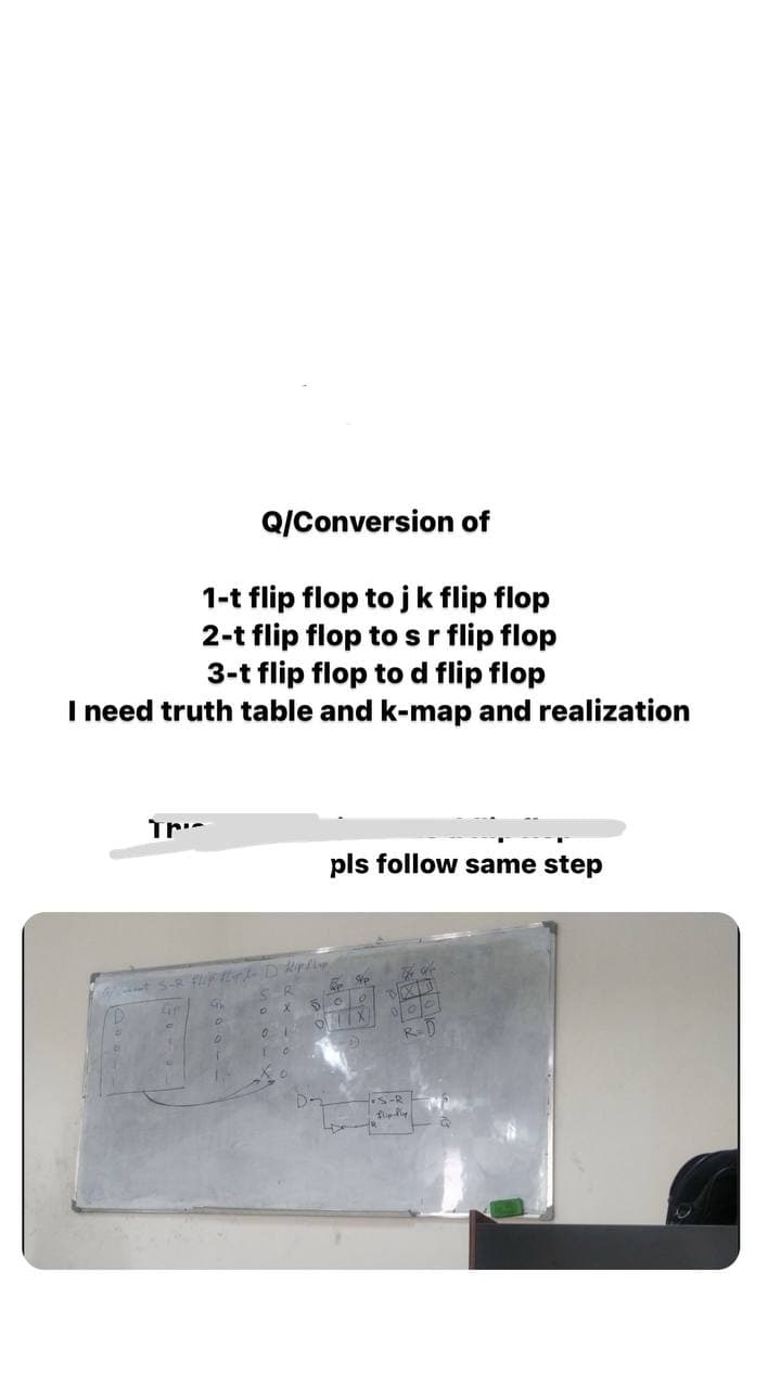 Q/Conversion of
1-t flip flop tojk flip flop
2-t flip flop to sr flip flop
3-t flip flop to d flip flop
I need truth table and k-map and realization
pls follow same step
5. 0
R=
S-R
