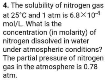 4. The solubility of nitrogen gas
at 25°C and 1 atm is 6.8X10-4
mol/L. What is the
concentration (in molarity) of
nitrogen dissolved in water
under atmospheric conditions?
The partial pressure of nitrogen
gas in the atmosphere is 0.78
atm.
