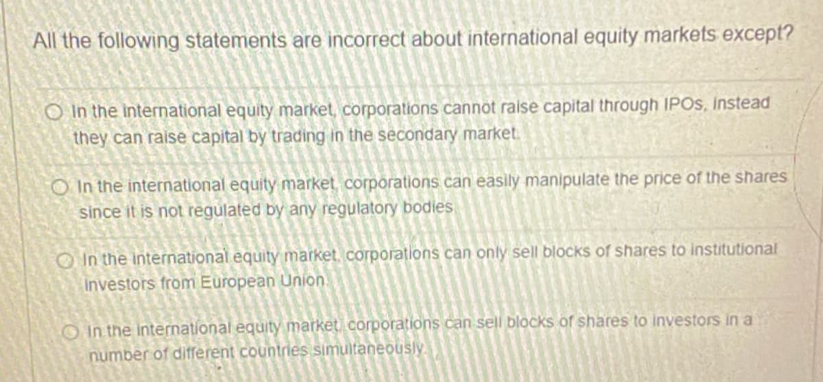 All the following statements are incorrect about international equity markets except?
O In the international equity market, corporations cannot raise capital through IPOS, Instead
they can raise capital by trading in the secondary market.
O In the international equity market, corporations can easily manipulate the price of the shares
since it is not regulated by any regulatory bodies
O In the international equity market, corporations can only sell blocks of shares to institutional
Investors from European Union.
OIn the international equity market corporations can sell blocks of shares to investors ina
number of different countries simultaneously.
