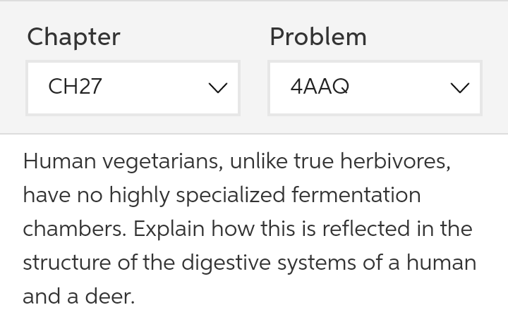 Chapter
Problem
CH27
4AAQ
Human vegetarians, unlike true herbivores,
have no highly specialized fermentation
chambers. Explain how this is reflected in the
structure of the digestive systems of a human
and a deer.
>
