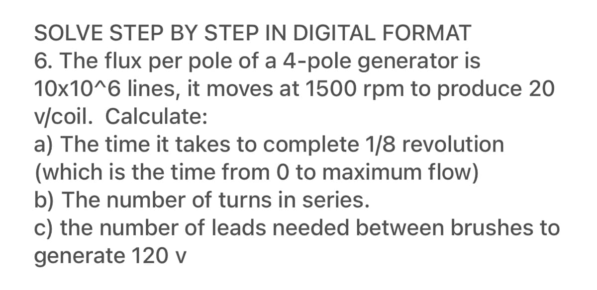 SOLVE STEP BY STEP IN DIGITAL FORMAT
6. The flux per pole of a 4-pole generator is
10x10^6 lines, it moves at 1500 rpm to produce 20
v/coil. Calculate:
a) The time it takes to complete 1/8 revolution
(which is the time from 0 to maximum flow)
b) The number of turns in series.
c) the number of leads needed between brushes to
generate 120 v