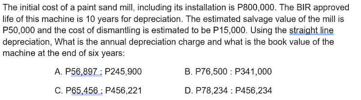 The initial cost of a paint sand mill, including its installation is P800,000. The BIR approved
life of this machine is 10 years for depreciation. The estimated salvage value of the mill is
P50,000 and the cost of dismantling is estimated to be P15,000. Using the straight line
depreciation, What is the annual depreciation charge and what is the book value of the
machine at the end of six years:
A. P56,897 : P245,900
B. P76,500 : P341,000
C. P65,456 : P456,221
D. P78,234 : P456,234
