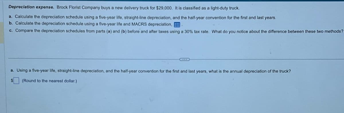 Depreciation expense. Brock Florist Company buys a new delivery truck for $29,000. It is classified as a light-duty truck.
a. Calculate the depreciation schedule using a five-year life, straight-line depreciation, and the half-year convention for the first and last years.
b. Calculate the depreciation schedule using a five-year life and MACRS depreciation, B
c. Compare the depreciation schedules from parts (a) and (b) before and after taxes using a 30% tax rate. What do you notice about the difference between these two methods?
a. Using a five-year life, straight-line depreciation, and the half-year convention for the first and last years, what is the annual depreciation of the truck?
(Round to the nearest dollar.)