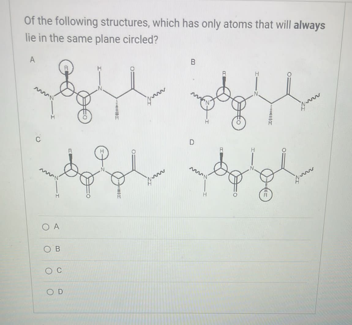 Of the following structures, which has only atoms that will always
lie in the same plane circled?
A
B
O
O
C
A
B
0
OD
D
R