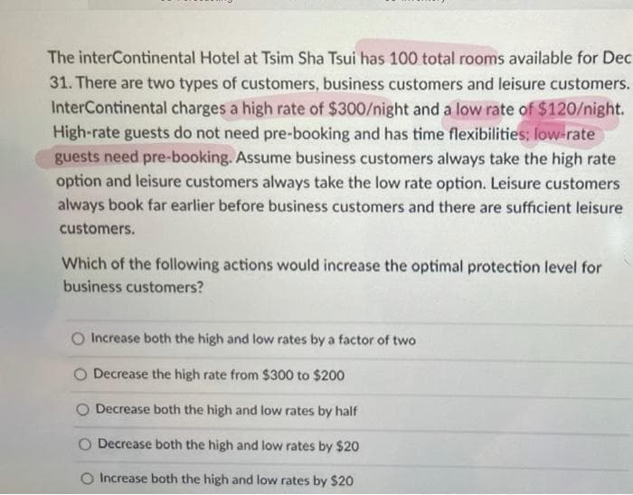The interContinental Hotel at Tsim Sha Tsui has 100 total rooms available for Dec
31. There are two types of customers, business customers and leisure customers.
InterContinental charges a high rate of $300/night and a low rate of $120/night.
High-rate guests do not need pre-booking and has time flexibilities; low-rate
guests need pre-booking. Assume business customers always take the high rate
option and leisure customers always take the low rate option. Leisure customers
always book far earlier before business customers and there are sufficient leisure
customers.
Which of the following actions would increase the optimal protection level for
business customers?
Increase both the high and low rates by a factor of two
Decrease the high rate from $300 to $200
Decrease both the high and low rates by half
O Decrease both the high and low rates by $20
O Increase both the high and low rates by $20
