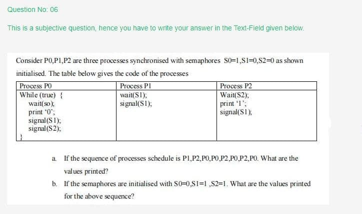 Question No: 06
This is a subjective question, hence you have to write your answer in the Text-Field given below.
Consider P0,P1,P2 are three processes synchronised with semaphores S0=1,S1=0,S2=0 as shown
initialised. The table below gives the code of the processes
Process PO
While (true) {
Process PI
Process P2
Wait(S2);
print 1";
signal(S1),
wait(S1);
signal(S1);
wait(so);
print *0";
signal (S1);
signal (S2);
a If the sequence of processes schedule is P1,P2,P0,P0,P2,P0,P2,P0. What are the
values printed?
b. If the semaphores are initialised with S0-0,S1=1 ,S2=1. What are the values printed
for the above sequence?
