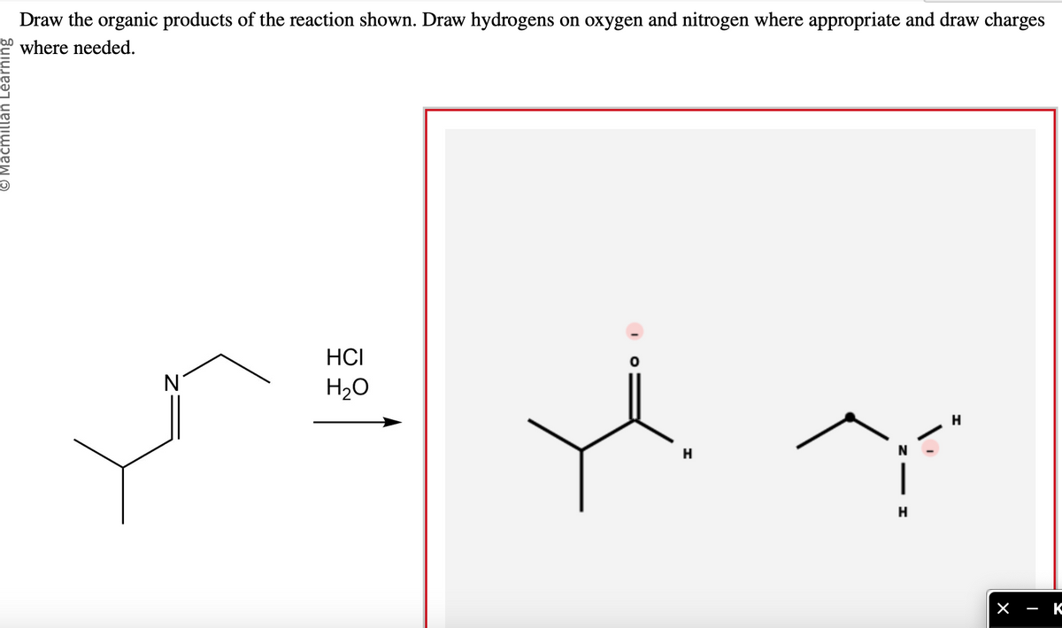 © Macmillan Learning
Draw the organic products of the reaction shown. Draw hydrogens on oxygen and nitrogen where appropriate and draw charges
where needed.
N
HCI
H₂O
0
H
|
H
H
- K
