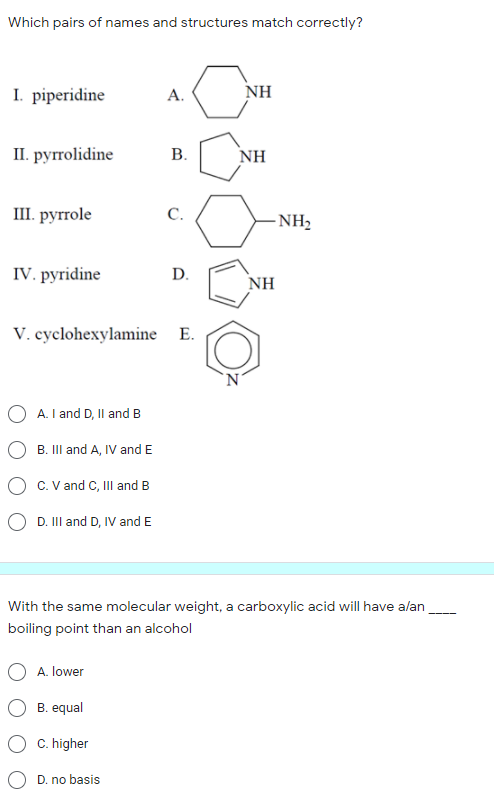 Which pairs of names and structures match correctly?
I. piperidine
NH
А.
I. руггolidine
В.
NH
Ш. рyrrole
С.
-NH2
IV. pyridine
D.
NH
V. cyclohexylamine E.
'N'
A. I and D, Il and B
B. III and A, IV and E
C. V and C, II and B
O D. III and D, IV and E
With the same molecular weight, a carboxylic acid will have alan
boiling point than an alcohol
A. lower
B. equal
C. higher
D. no basis
