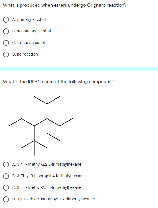 What is produced when esters undergo Grignard reaction?
O A. primary alcohol
O B. secondary alcohol
O C. tertiary alcohol
O D. no reaction
What is the IUPAC name of the following compound?
O A. 3,4,4-Triethyl-2,2,5-trimethylhexane
O B. 3-Ethyl-3-isopropyl-4-tertbutylhexane
O c. 3,3,4-Triethyl-2,5,5-trimethylhexane
O D. 3,4-Diethyl-4-isopropyl-2,2-dimethylhexane.
