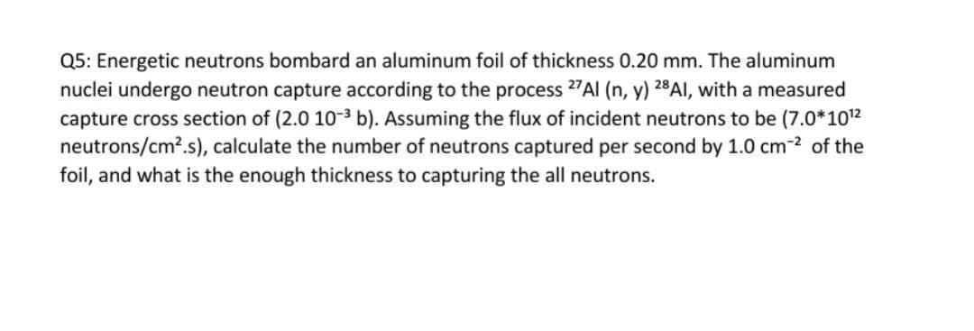 Q5: Energetic neutrons bombard an aluminum foil of thickness 0.20 mm. The aluminum
nuclei undergo neutron capture according to the process 27AI (n, y) 28AI, with a measured
capture cross section of (2.0 10-3 b). Assuming the flux of incident neutrons to be (7.0*1012
neutrons/cm?.s), calculate the number of neutrons captured per second by 1.0 cm-2 of the
foil, and what is the enough thickness to capturing the all neutrons.
