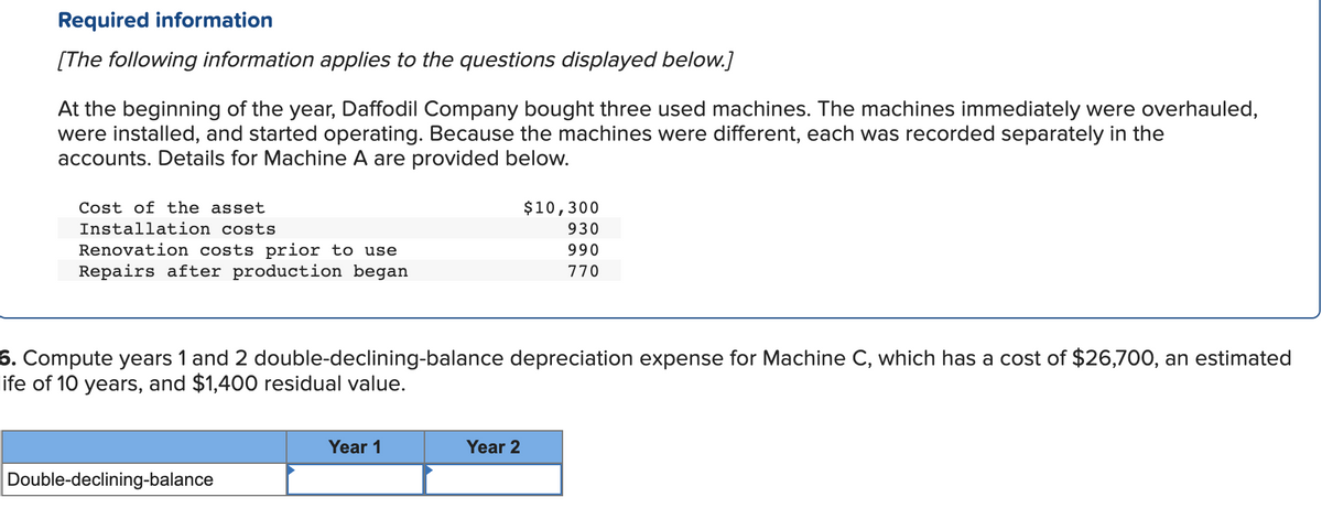 Required information
[The following information applies to the questions displayed below.]
At the beginning of the year, Daffodil Company bought three used machines. The machines immediately were overhauled,
were installed, and started operating. Because the machines were different, each was recorded separately in the
accounts. Details for Machine A are provided below.
Cost of the asset
Installation costs
Renovation costs prior to use
Repairs after production began
6. Compute years 1 and 2 double-declining-balance depreciation expense for Machine C, which has a cost of $26,700, an estimated
life of 10 years, and $1,400 residual value.
Double-declining-balance
Year 1
$10,300
930
990
770
Year 2