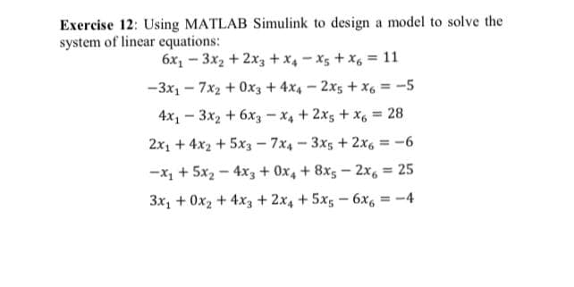 Exercise 12: Using MATLAB Simulink to design a model to solve the
system of linear equations:
6x, - 3x2 + 2x3 +x4 - x5 + x6 = 11
-3x1 - 7x2 + 0x3 + 4x4 – 2x5 + x6 = -5
4x1 - 3x2 + 6x3 - X4 + 2x5 + x, = 28
2x1 + 4x2 + 5x3 - 7x4-3x5 + 2x6 =-6
%3!
-x, + 5x2 - 4x3 + 0x, + 8x5 – 2x, = 25
%3D
3x, + 0x2 + 4x3 + 2x4 + 5x5 - 6x6 = -4
