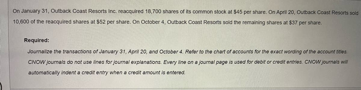 On January 31, Outback Coast Resorts Inc. reacquired 18,700 shares of its common stock at $45 per share. On April 20, Outback Coast Resorts sold
10,600 of the reacquired shares at $52 per share. On October 4, Outback Coast Resorts sold the remaining shares at $37 per share.
Required:
Journalize the transactions of January 31, April 20, and October 4. Refer to the chart of accounts for the exact wording of the account titles.
CNOW journals do not use lines for journal explanations. Every line on a journal page is used for debit or credit entries. CNOW journals will
automatically indent a credit entry when a credit amount is entered.