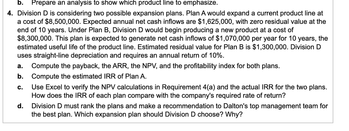 b. Prepare an analysis to show which product line to emphasize.
4. Division D is considering two possible expansion plans. Plan A would expand a current product line at
a cost of $8,500,000. Expected annual net cash inflows are $1,625,000, with zero residual value at the
end of 10 years. Under Plan B, Division D would begin producing a new product at a cost of
$8,300,000. This plan is expected to generate net cash inflows of $1,070,000 per year for 10 years, the
estimated useful life of the product line. Estimated residual value for Plan B is $1,300,000. Division D
uses straight-line depreciation and requires an annual return of 10%.
a. Compute the payback, the ARR, the NPV, and the profitability index for both plans.
b. Compute the estimated IRR of Plan A.
C.
Use Excel to verify the NPV calculations in Requirement 4(a) and the actual IRR for the two plans.
How does the IRR of each plan compare with the company's required rate of return?
d.
Division D must rank the plans and make a recommendation to Dalton's top management team for
the best plan. Which expansion plan should Division D choose? Why?