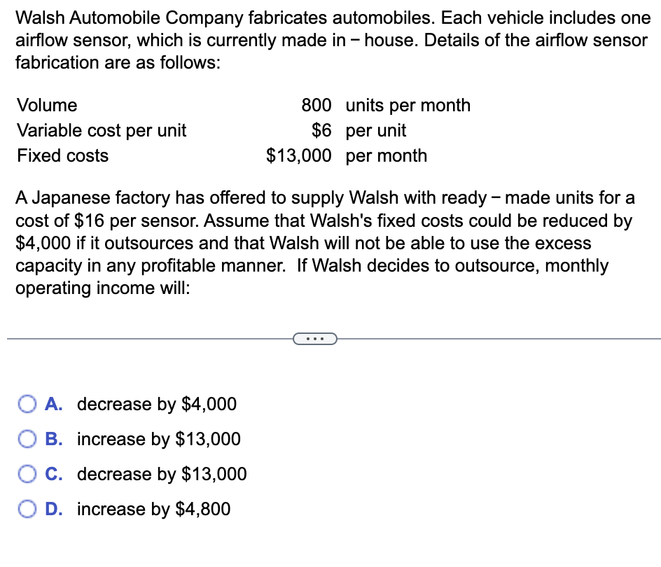 Walsh Automobile Company fabricates automobiles. Each vehicle includes one
airflow sensor, which is currently made in-house. Details of the airflow sensor
fabrication are as follows:
Volume
Variable cost per unit
Fixed costs
800
$6
A. decrease by $4,000
O B. increase by $13,000
decrease by $13,000
C.
O D. increase by $4,800
units per month
per unit
$13,000 per month
A Japanese factory has offered to supply Walsh with ready-made units for a
cost of $16 per sensor. Assume that Walsh's fixed costs could be reduced by
$4,000 if it outsources and that Walsh will not be able to use the excess
capacity in any profitable manner. If Walsh decides to outsource, monthly
operating income will: