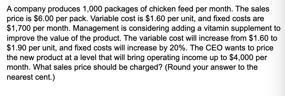 A company produces 1,000 packages of chicken feed per month. The sales
price is $6.00 per pack. Variable cost is $1.60 per unit, and fixed costs are
$1,700 per month. Management is considering adding a vitamin supplement to
improve the value of the product. The variable cost will increase from $1.60 to
$1.90 per unit, and fixed costs will increase by 20%. The CEO wants to price
the new product at a level that will bring operating income up to $4,000 per
month. What sales price should be charged? (Round your answer to the
nearest cent.)