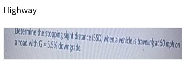 Highway
Determine the stopping sight distance (SSD) when a vehice is traveling at 50 mph on
a road with G= 5.5% downgrade.
